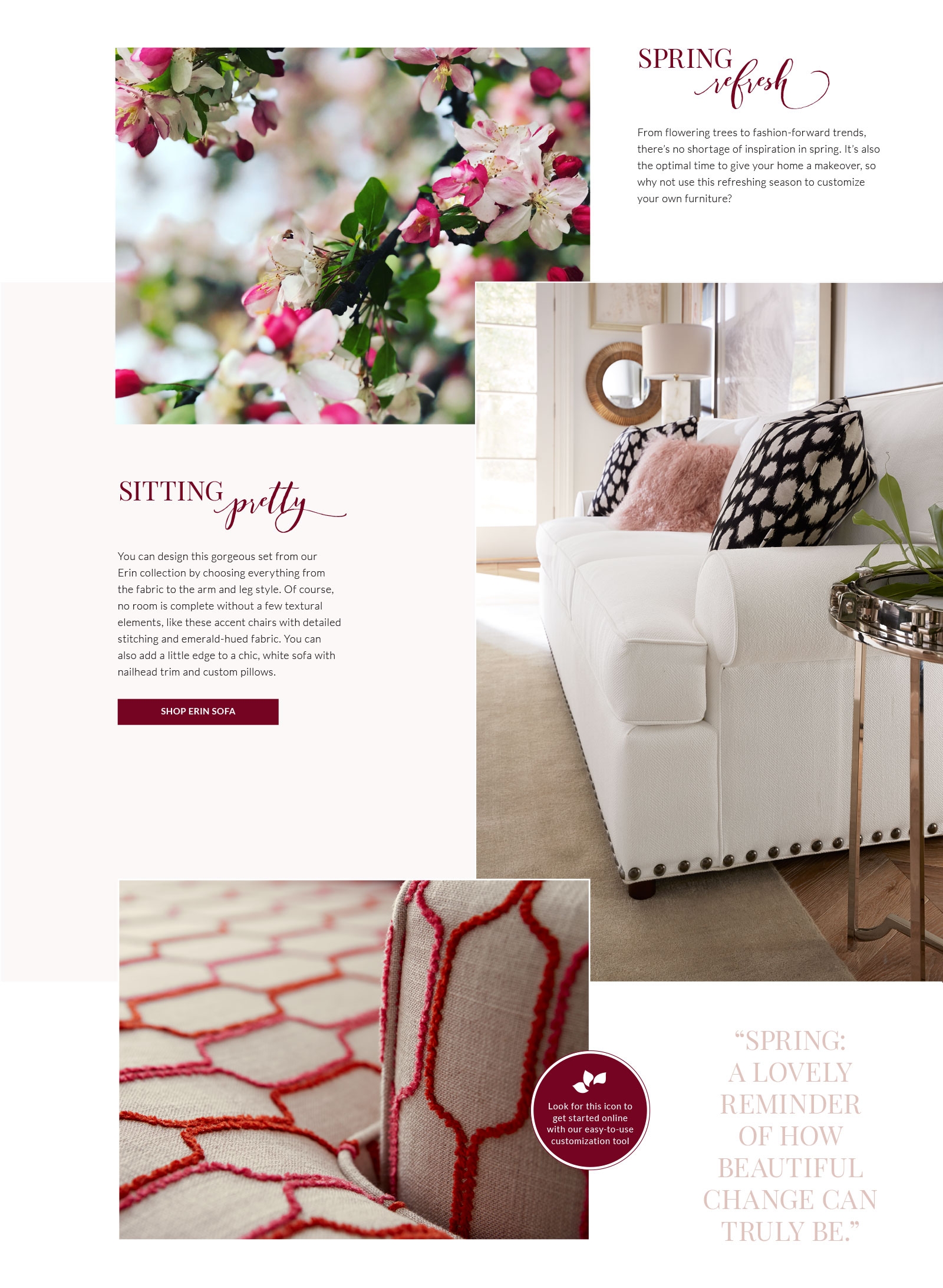 Spring Refresh: From flowering trees to fashion-forward trends, there's no shortage of inspiration in spring. It's also the optimal time to give       your home a makeover, so why not use this refreshing season to customize your own furniture?      Sitting Pretty: You can design this gorgeous set from our Erin collection by choosing everything from the fabric to the arm and leg style. Of course,       no room is complete without a few textural elements, like these accent chairs with detailed stitching and emerald- hued fabric. You can also add a little edge to a chic, white sofa with nailhead trim and custom pillows.      Pictured: an icon that resembles unfurling flower petals. Look for this icon to get started online with our easy-to-use customization tool.      Quote: 'Spring: a lovely reminder of how beautiful change can truly be.'